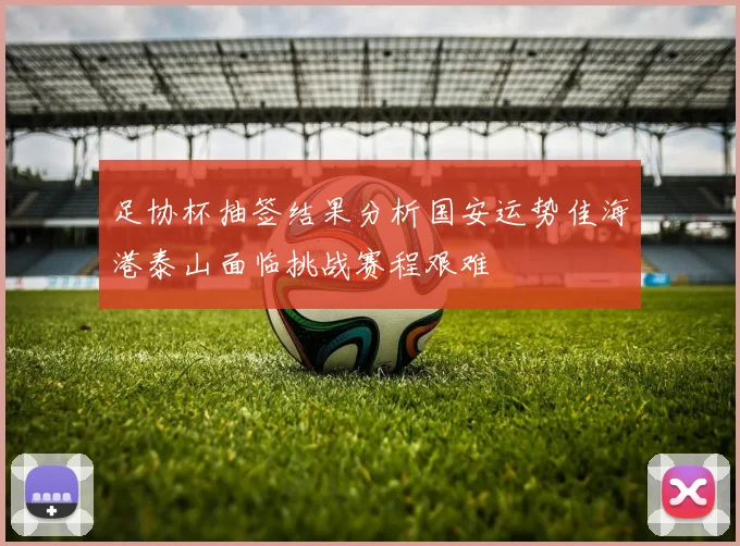 足协杯抽签结果分析国安运势佳海港泰山面临挑战赛程艰难