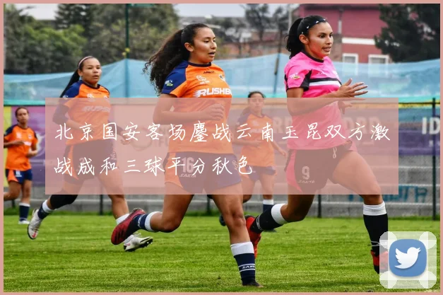 北京国安客场鏖战云南玉昆双方激战成和三球平分秋色