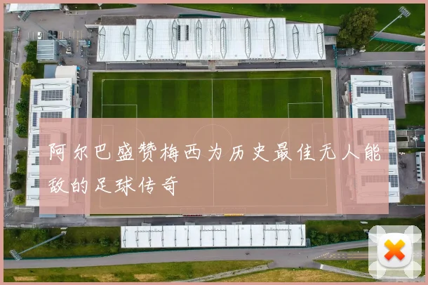 阿尔巴盛赞梅西为历史最佳无人能敌的足球传奇