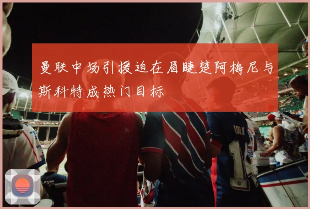 曼联中场引援迫在眉睫楚阿梅尼与斯科特成热门目标