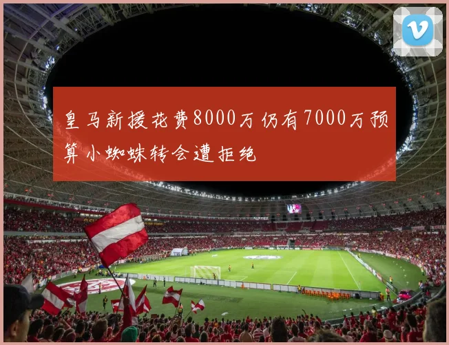 皇马新援花费8000万仍有7000万预算小蜘蛛转会遭拒绝