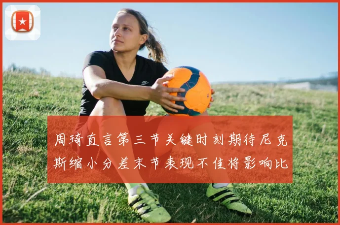 周琦直言第三节关键时刻期待尼克斯缩小分差末节表现不佳将影响比赛结果