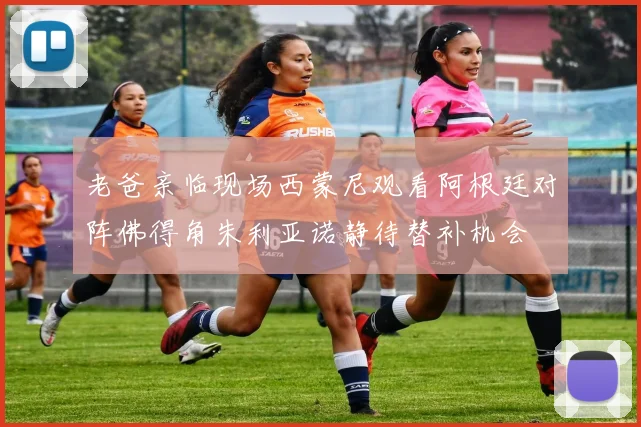 老爸亲临现场西蒙尼观看阿根廷对阵佛得角朱利亚诺静待替补机会