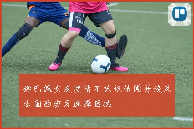 姆巴佩女友澄清不认识传闻并谈及法国西班牙选择困扰