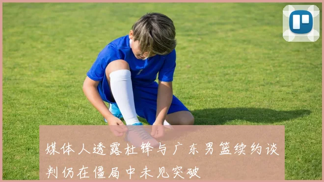 媒体人透露杜锋与广东男篮续约谈判仍在僵局中未见突破