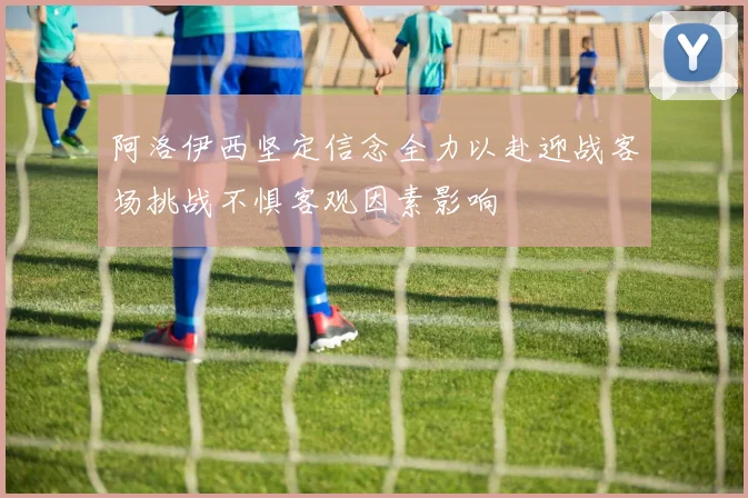 阿洛伊西坚定信念全力以赴迎战客场挑战不惧客观因素影响