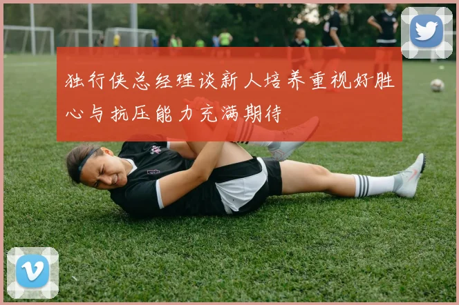独行侠总经理谈新人培养重视好胜心与抗压能力充满期待