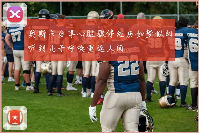 奥斯卡分享心脏骤停经历如梦似幻听到儿子呼唤重返人间