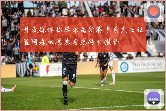 丹麦媒体称诺尔高新赛季或失去位置阿森纳愿意考虑转会报价