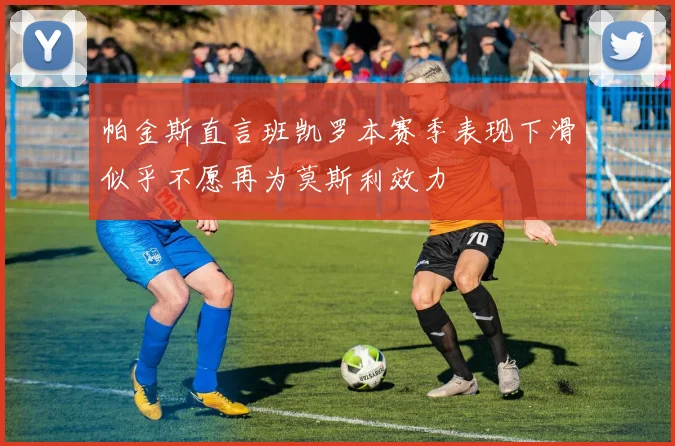 帕金斯直言班凯罗本赛季表现下滑似乎不愿再为莫斯利效力