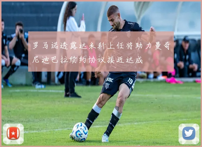罗马诺透露达米科上任将助力曼奇尼迪巴拉续约协议接近达成