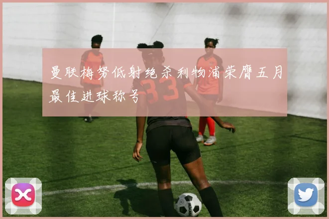 曼联梅努低射绝杀利物浦荣膺五月最佳进球称号