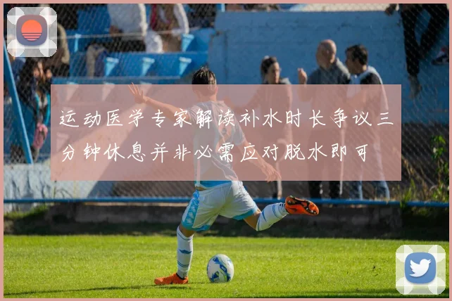运动医学专家解读补水时长争议三分钟休息并非必需应对脱水即可