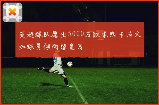 英超球队愿出5000万欧求购卡马文加球员倾向留皇马