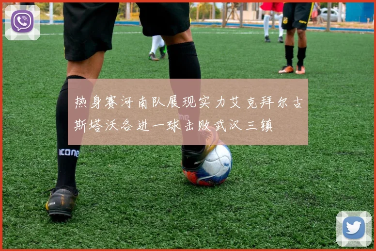 热身赛河南队展现实力艾克拜尔古斯塔沃各进一球击败武汉三镇