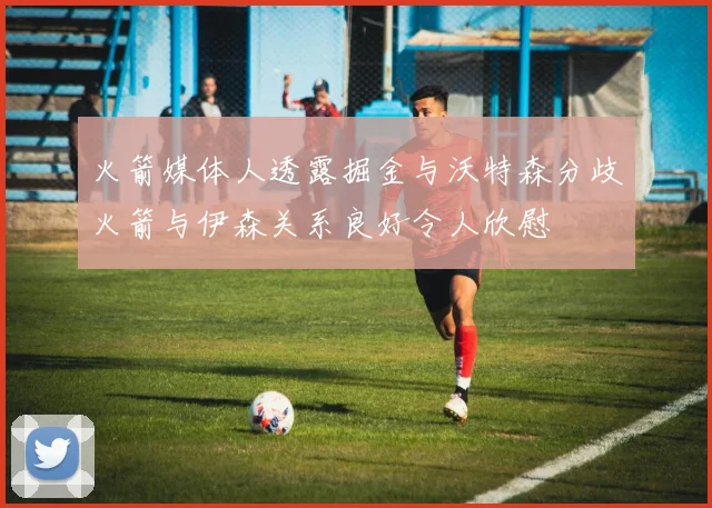 火箭媒体人透露掘金与沃特森分歧火箭与伊森关系良好令人欣慰