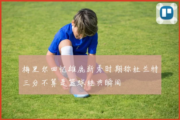 梅里尔回忆雄鹿新秀时期称杜兰特三分不算是篮球经典瞬间