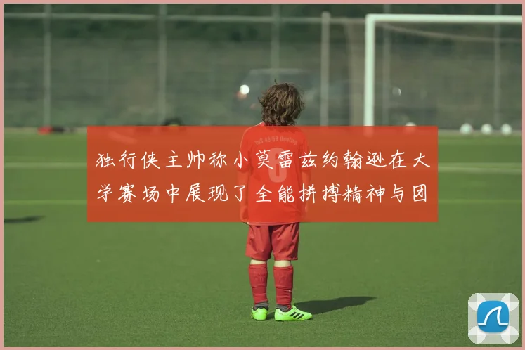 独行侠主帅称小莫雷兹约翰逊在大学赛场中展现了全能拼搏精神与团队奉献精神