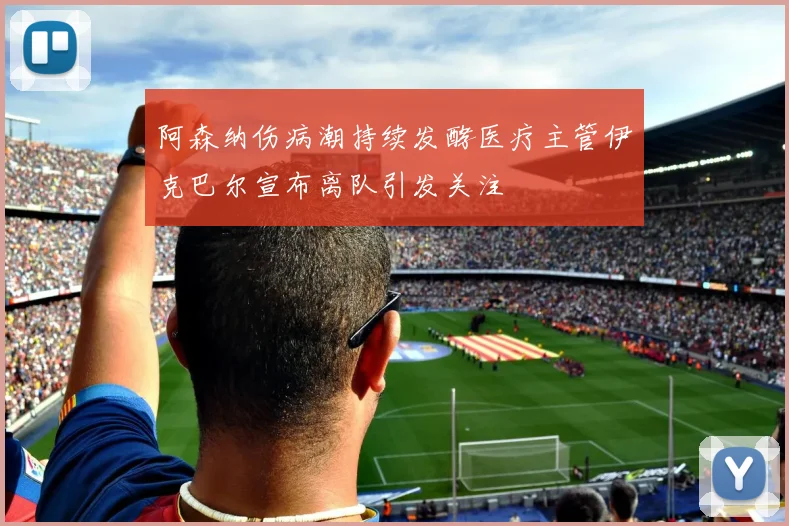 阿森纳伤病潮持续发酵医疗主管伊克巴尔宣布离队引发关注